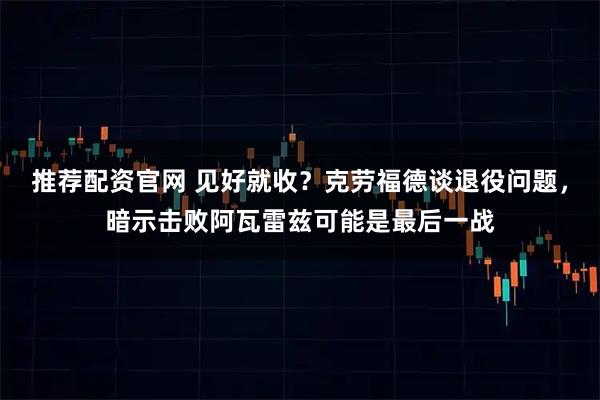 推荐配资官网 见好就收？克劳福德谈退役问题，暗示击败阿瓦雷兹可能是最后一战