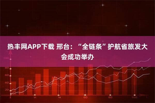 热丰网APP下载 邢台：“全链条”护航省旅发大会成功举办