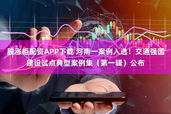 股涨柜配资APP下载 河南一案例入选！交通强国建设试点典型案例集（第一辑）公布