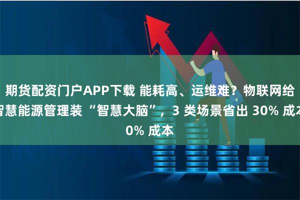 期货配资门户APP下载 能耗高、运维难？物联网给智慧能源管理装 “智慧大脑”，3 类场景省出 30% 成本