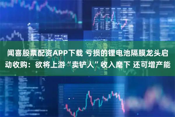 闻喜股票配资APP下载 亏损的锂电池隔膜龙头启动收购：欲将上游“卖铲人”收入麾下 还可增产能