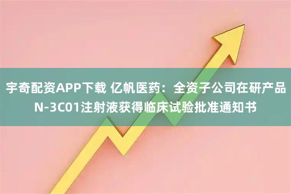 宇奇配资APP下载 亿帆医药：全资子公司在研产品N-3C01注射液获得临床试验批准通知书