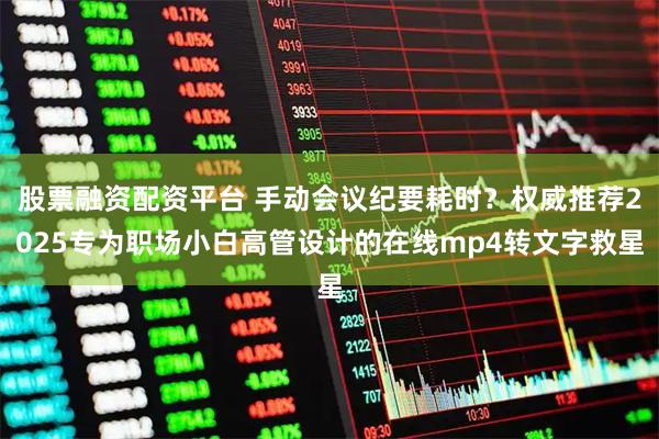 股票融资配资平台 手动会议纪要耗时？权威推荐2025专为职场小白高管设计的在线mp4转文字救星
