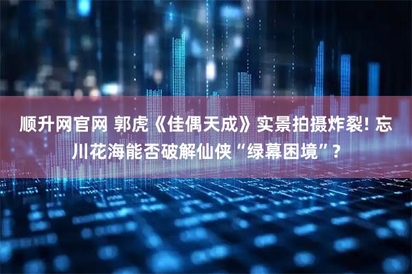 顺升网官网 郭虎《佳偶天成》实景拍摄炸裂! 忘川花海能否破解仙侠“绿幕困境”?