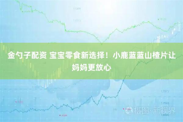 金勺子配资 宝宝零食新选择！小鹿蓝蓝山楂片让妈妈更放心