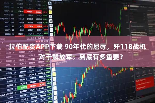 拉伯配资APP下载 90年代的屈辱，歼11B战机，对于解放军，到底有多重要？