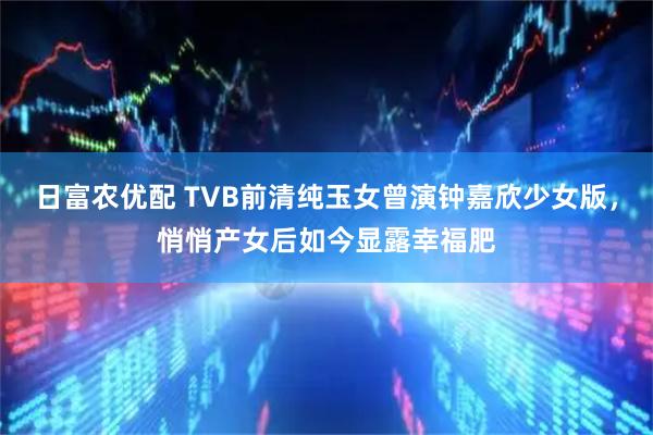 日富农优配 TVB前清纯玉女曾演钟嘉欣少女版，悄悄产女后如今显露幸福肥