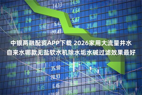 中银两融配资APP下载 2026家用大流量井水自来水哪款无盐软水机除水垢水碱过滤效果最好